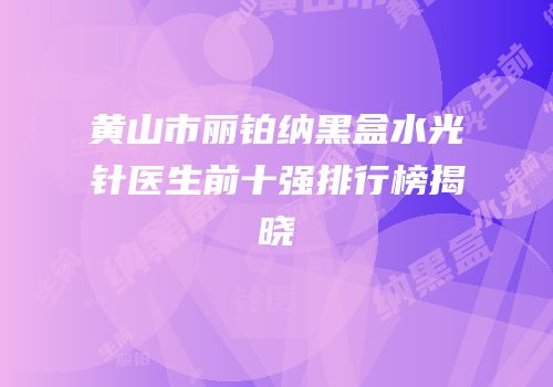 黄山市丽铂纳黑盒水光针医生前十强排行榜揭晓