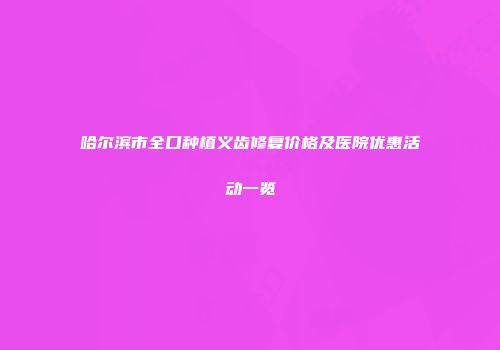 哈尔滨市全口种植义齿修复价格及医院优惠活动一览