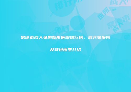 常德市成人兔唇整形医院排行榜：前六家医院及特色医生介绍