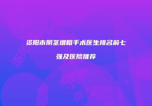 资阳市阴茎增粗手术医生排名前七强及医院推荐