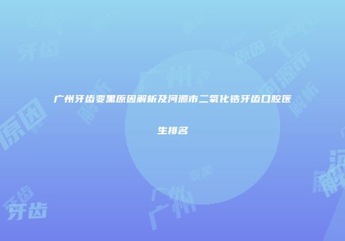 广州牙齿变黑原因解析及河源市二氧化锆牙齿口腔医生排名