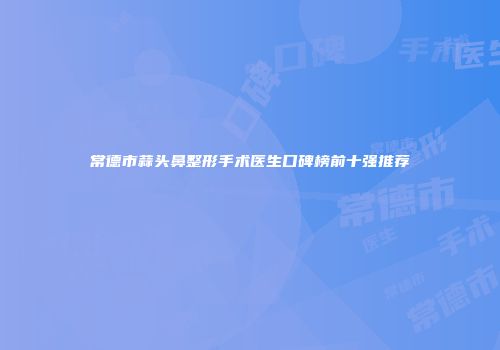 常德市蒜头鼻整形手术医生口碑榜前十强推荐