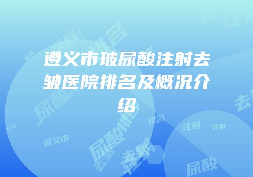 遵义市玻尿酸注射去皱医院排名及概况介绍