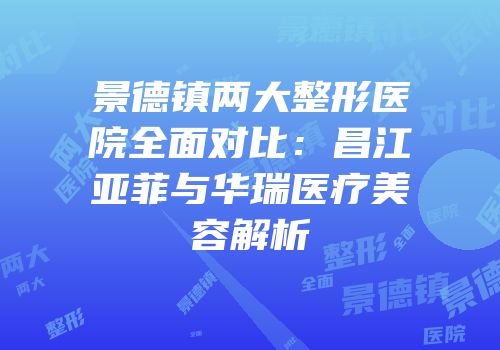 景德镇两大整形医院全面对比：昌江亚菲与华瑞医疗美容解析