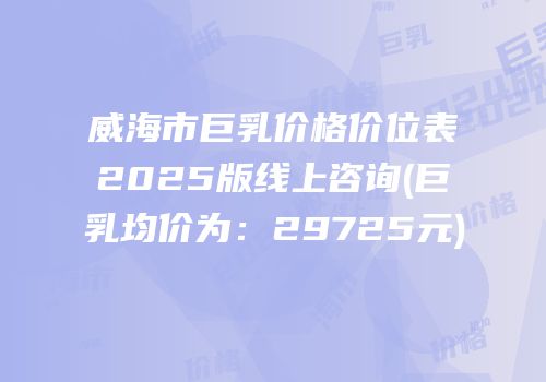 威海市巨乳价格价位表2025版线上咨询(巨乳均价为：29725元)