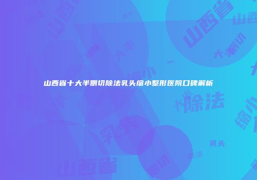 山西省十大半侧切除法乳头缩小整形医院口碑解析