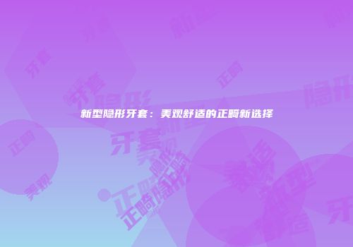 新型隐形牙套：美观舒适的正畸新选择
