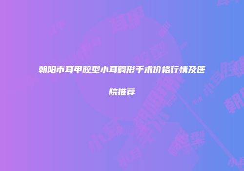 朝阳市耳甲腔型小耳畸形手术价格行情及医院推荐