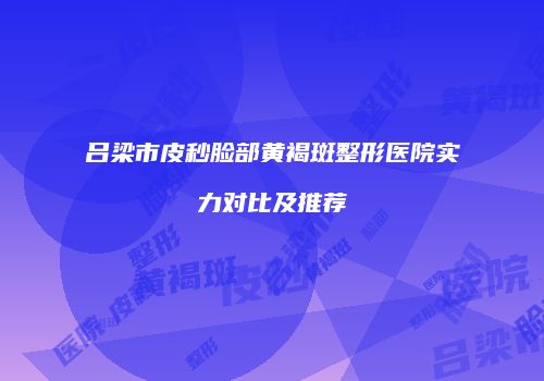 吕梁市皮秒脸部黄褐斑整形医院实力对比及推荐