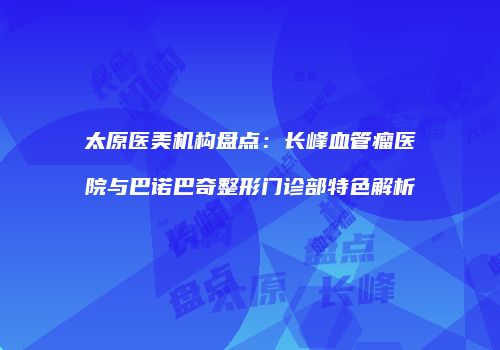太原医美机构盘点：长峰血管瘤医院与巴诺巴奇整形门诊部特色解析