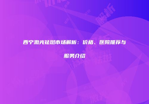 西宁激光祛斑市场解析：价格、医院推荐与服务介绍
