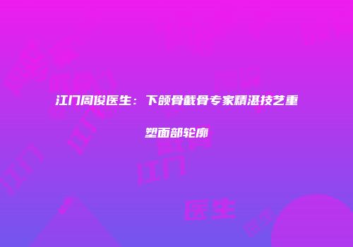 江门周俊医生：下颌骨截骨专家精湛技艺重塑面部轮廓