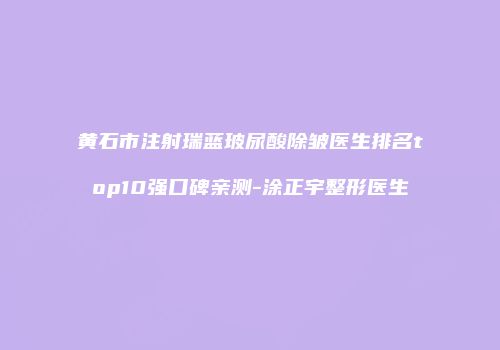 黄石市注射瑞蓝玻尿酸除皱医生排名top10强口碑亲测-涂正宇整形医生