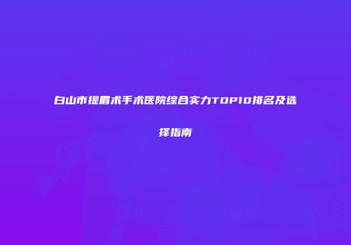 白山市提眉术手术医院综合实力TOP10排名及选择指南