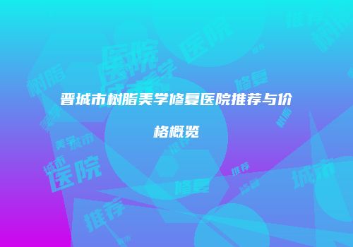 晋城市树脂美学修复医院推荐与价格概览