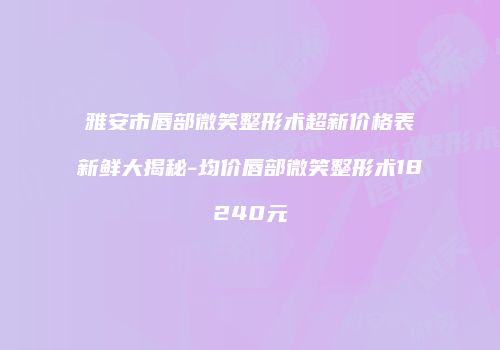 雅安市唇部微笑整形术超新价格表新鲜大揭秘-均价唇部微笑整形术18240元