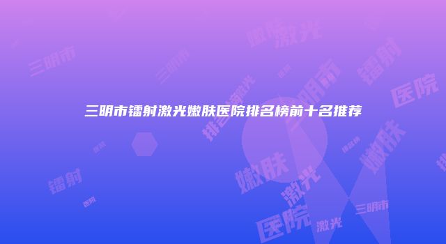 三明市镭射激光嫩肤医院排名榜前十名推荐