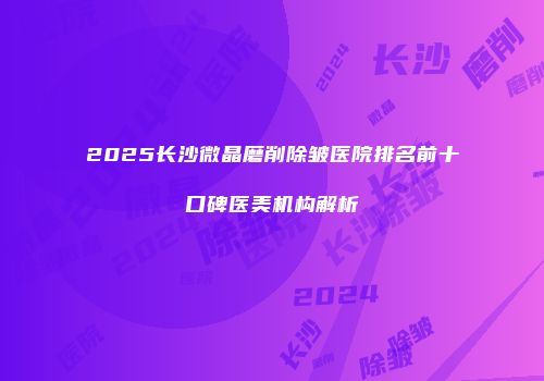 2025长沙微晶磨削除皱医院排名前十口碑医美机构解析