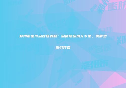 郑州市整形名医陈雯熙：自体脂肪填充专家，美丽塑造引领者