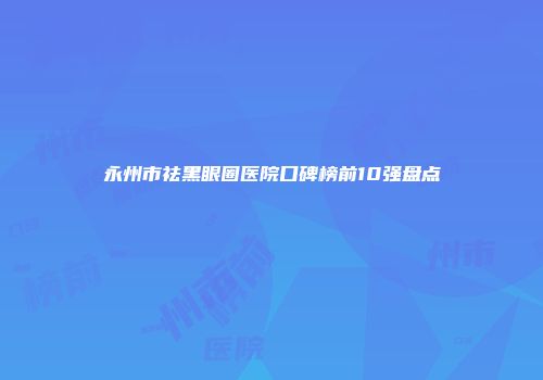 永州市祛黑眼圈医院口碑榜前10强盘点
