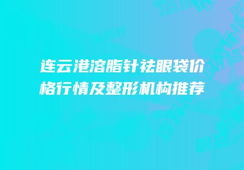 连云港溶脂针祛眼袋价格行情及整形机构推荐