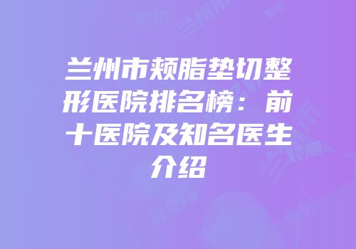 兰州市颊脂垫切整形医院排名榜：前十医院及知名医生介绍