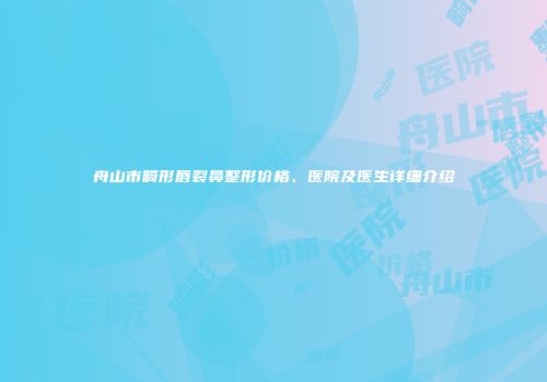 舟山市畸形唇裂鼻整形价格、医院及医生详细介绍