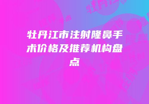 牡丹江市注射隆鼻手术价格及推荐机构盘点