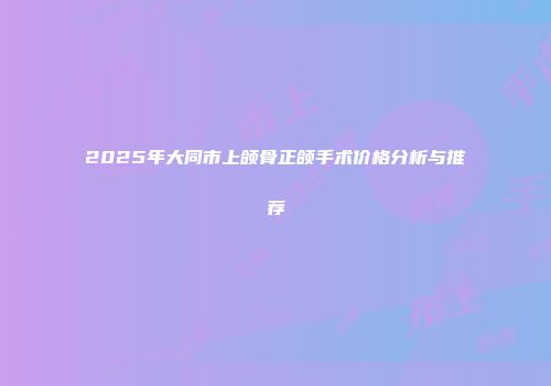 2025年大同市上颌骨正颌手术价格分析与推荐