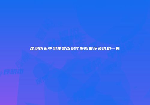 昆明市近中阻生智齿治疗医院推荐及价格一览