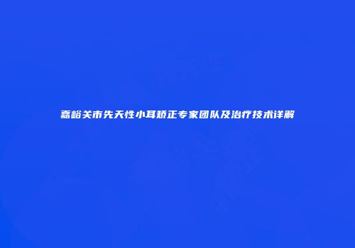 嘉峪关市先天性小耳矫正专家团队及治疗技术详解