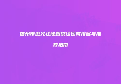 宿州市激光祛除眼袋法医院排名与推荐指南