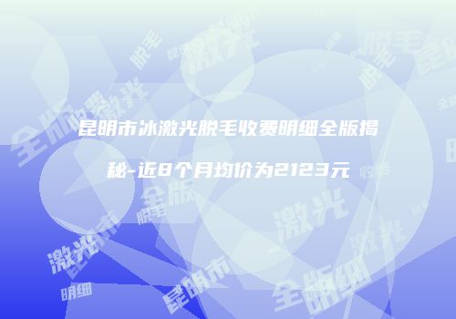 昆明市冰激光脱毛收费明细全版揭秘-近8个月均价为2123元