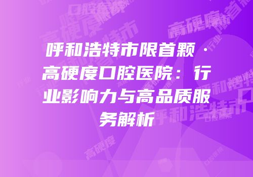 呼和浩特市限首颗·高硬度口腔医院：行业影响力与高品质服务解析