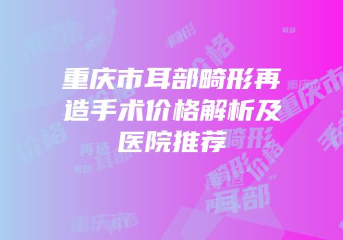 重庆市耳部畸形再造手术价格解析及医院推荐