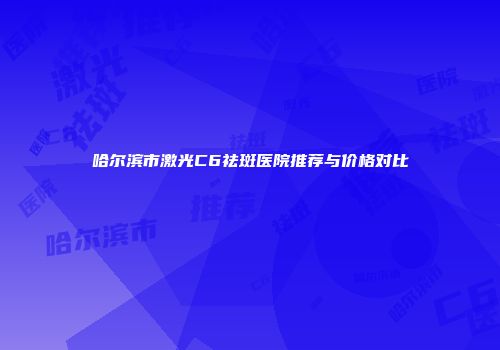 哈尔滨市激光C6祛斑医院推荐与价格对比