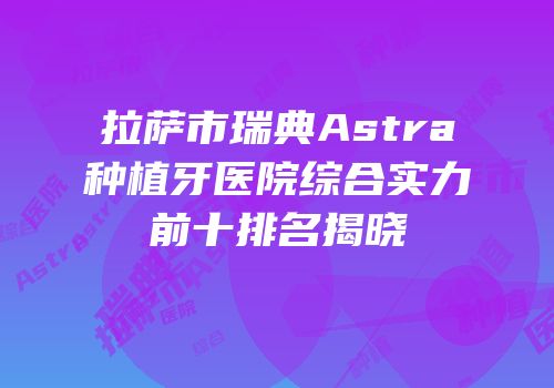 拉萨市瑞典Astra种植牙医院综合实力前十排名揭晓