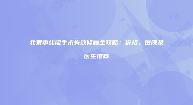 北京市线雕手术失败修复全攻略：价格、医院及医生推荐