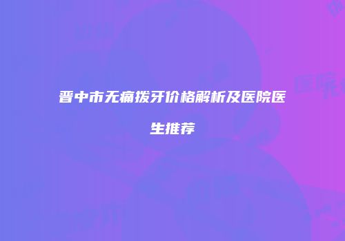 晋中市无痛拨牙价格解析及医院医生推荐