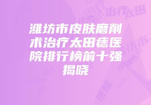 潍坊市皮肤磨削术治疗太田痣医院排行榜前十强揭晓