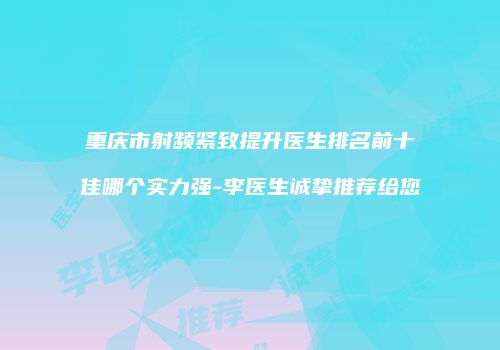 重庆市射频紧致提升医生排名前十佳哪个实力强-李医生诚挚推荐给您