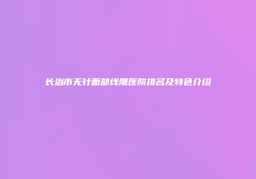 长治市无针面部线雕医院排名及特色介绍