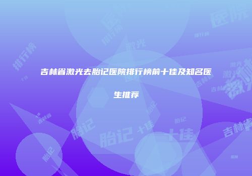 吉林省激光去胎记医院排行榜前十佳及知名医生推荐