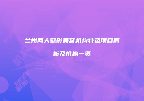 兰州两大整形美容机构特色项目解析及价格一览