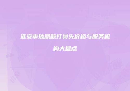 淮安市玻尿酸打鼻头价格与服务机构大盘点