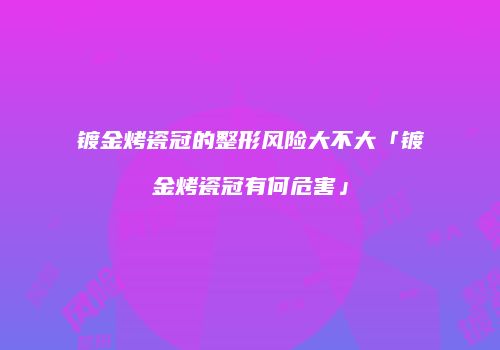 镀金烤瓷冠的整形风险大不大「镀金烤瓷冠有何危害」