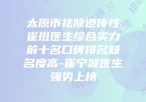 太原市祛除遗传性雀斑医生综合实力前十名口碑排名知名度高-崔宁波医生强势上榜