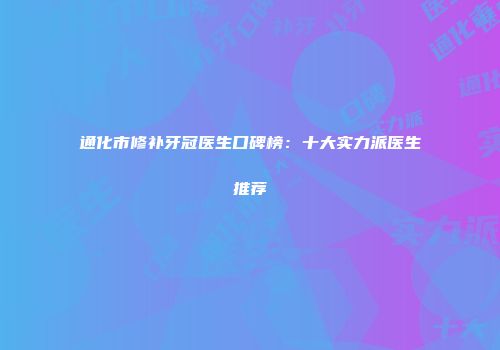 通化市修补牙冠医生口碑榜：十大实力派医生推荐