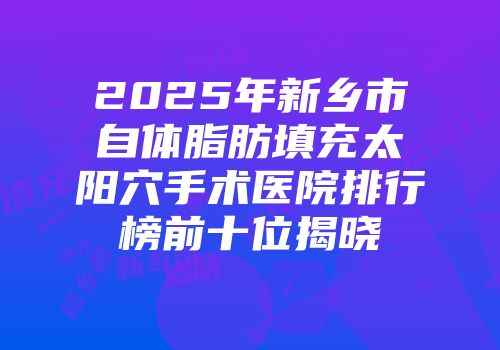 2025年新乡市自体脂肪填充太阳穴手术医院排行榜前十位揭晓