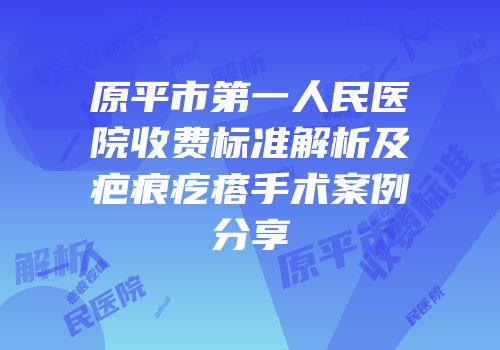 原平市第一人民医院收费标准解析及疤痕疙瘩手术案例分享